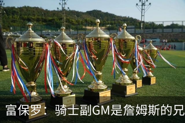 富保罗：骑士副GM是詹姆斯的兄弟极为关键 不利之处在于没了加兰